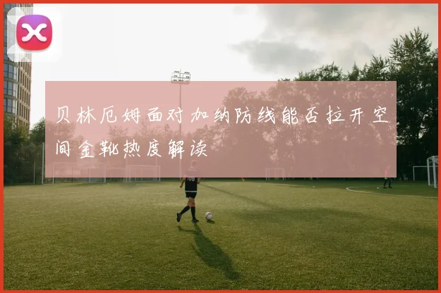贝林厄姆面对加纳防线能否拉开空间金靴热度解读
