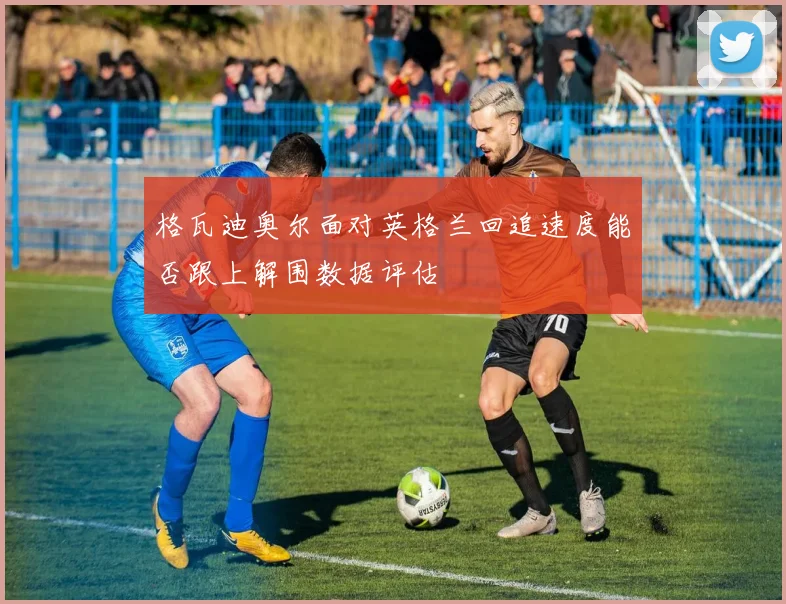 格瓦迪奥尔面对英格兰回追速度能否跟上解围数据评估