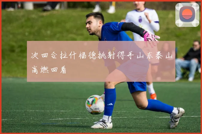 次回合拉什福德挑射得手山东泰山高燃回看