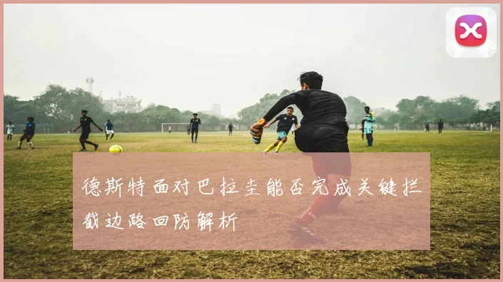 德斯特面对巴拉圭能否完成关键拦截边路回防解析