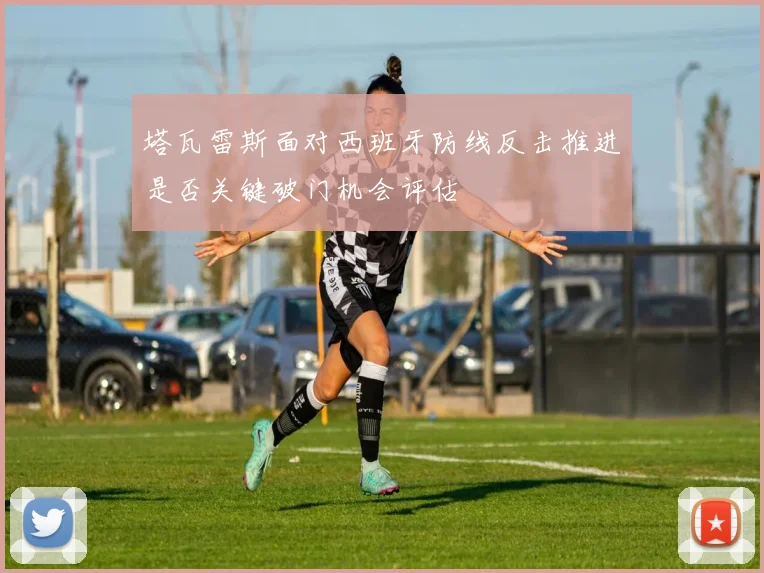 塔瓦雷斯面对西班牙防线反击推进是否关键破门机会评估