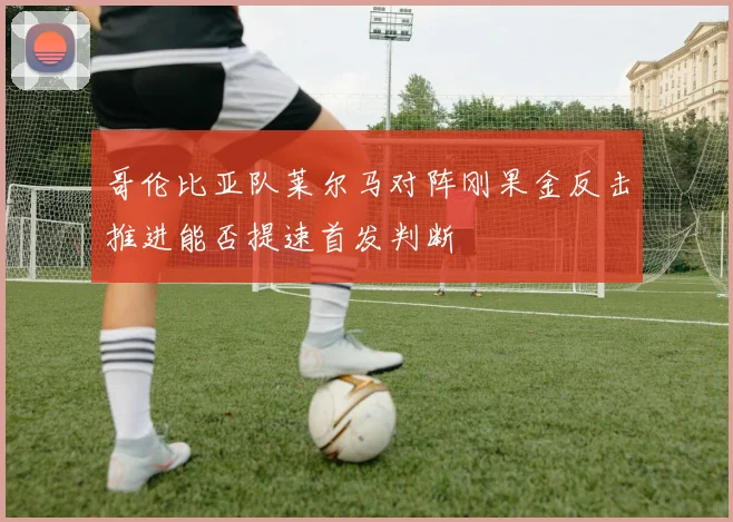 哥伦比亚队莱尔马对阵刚果金反击推进能否提速首发判断