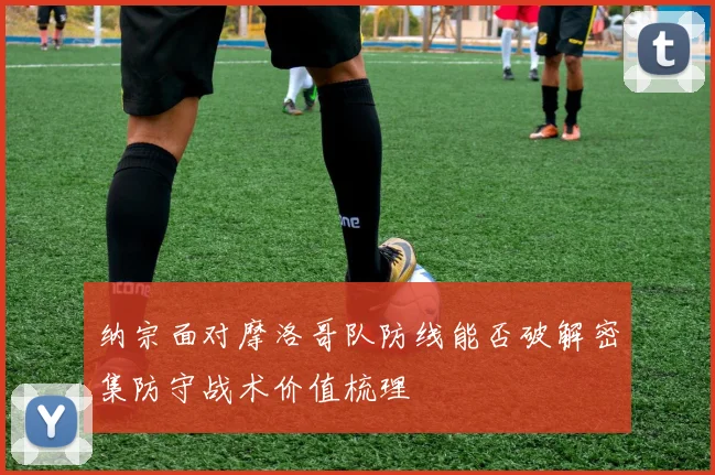 纳宗面对摩洛哥队防线能否破解密集防守战术价值梳理