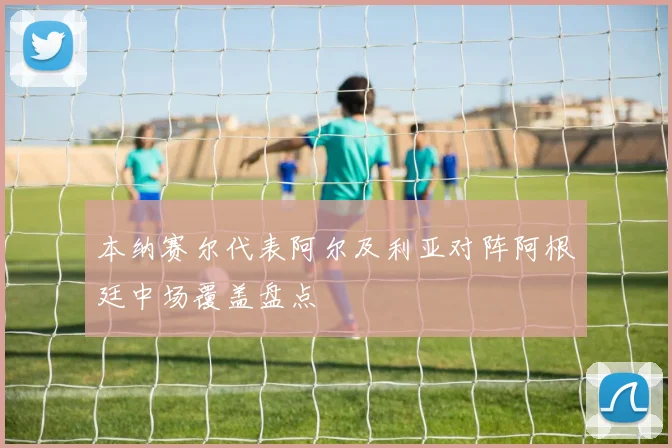 本纳赛尔代表阿尔及利亚对阵阿根廷中场覆盖盘点