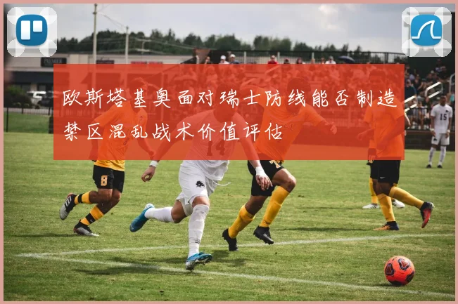 欧斯塔基奥面对瑞士防线能否制造禁区混乱战术价值评估
