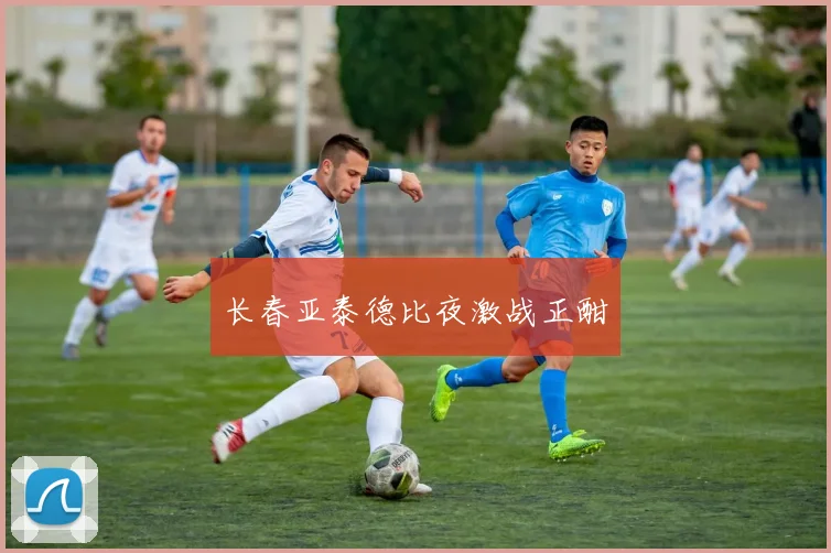 长春亚泰德比夜激战正酣