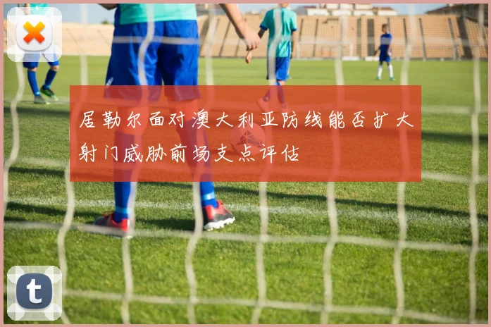 居勒尔面对澳大利亚防线能否扩大射门威胁前场支点评估
