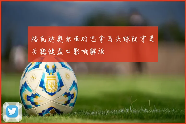 格瓦迪奥尔面对巴拿马头球防守是否稳健盘口影响解读