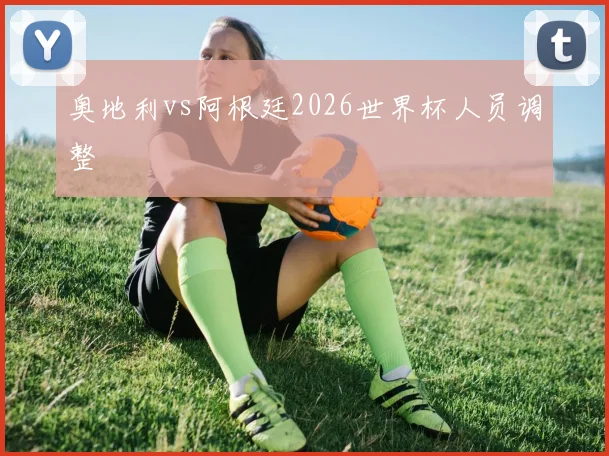 奥地利vs阿根廷2026世界杯人员调整