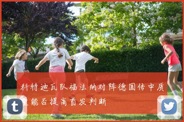 科特迪瓦队福法纳对阵德国传中质量能否提高首发判断