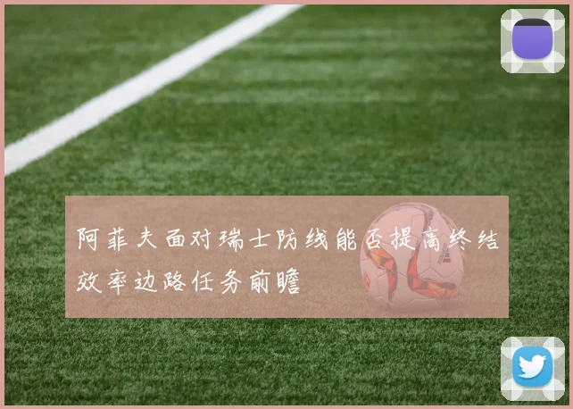 阿菲夫面对瑞士防线能否提高终结效率边路任务前瞻
