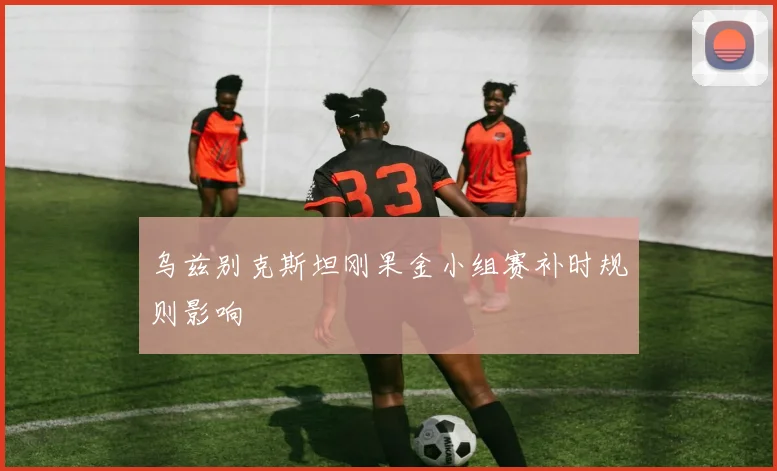 乌兹别克斯坦刚果金小组赛补时规则影响