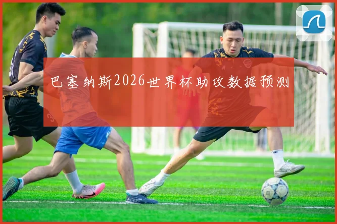 巴塞纳斯2026世界杯助攻数据预测