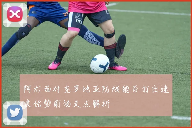 阿尤面对克罗地亚防线能否打出速度优势前场支点解析