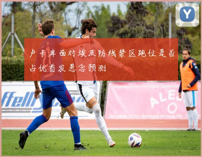 卢卡库面对埃及防线禁区跑位是否占优首发悬念预测