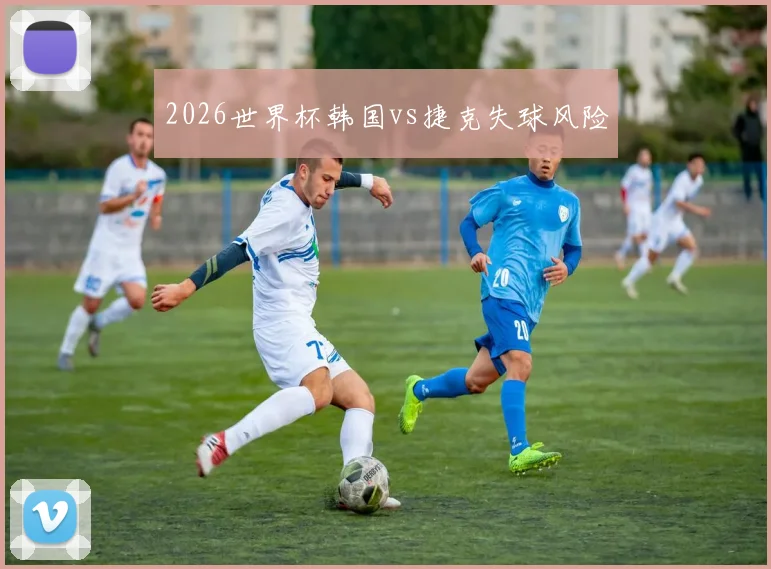 2026世界杯韩国vs捷克失球风险