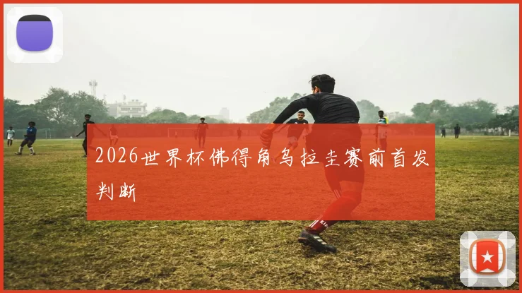 2026世界杯佛得角乌拉圭赛前首发判断