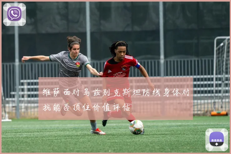 维萨面对乌兹别克斯坦防线身体对抗能否顶住价值评估