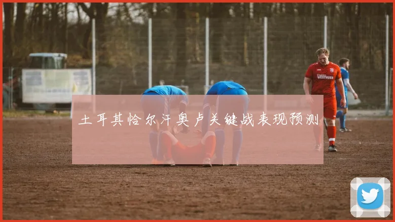 土耳其恰尔汗奥卢关键战表现预测