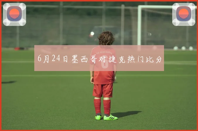 6月24日墨西哥对捷克热门比分