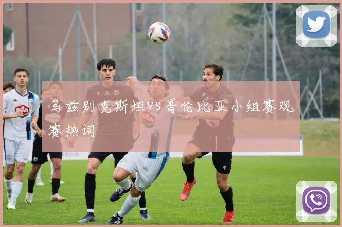 乌兹别克斯坦vs哥伦比亚小组赛观赛热词
