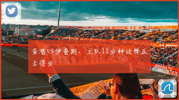 黄潜vs伊普斯，主队11分钟边锋反击得分