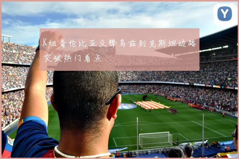 K组哥伦比亚交锋乌兹别克斯坦边路突破热门看点