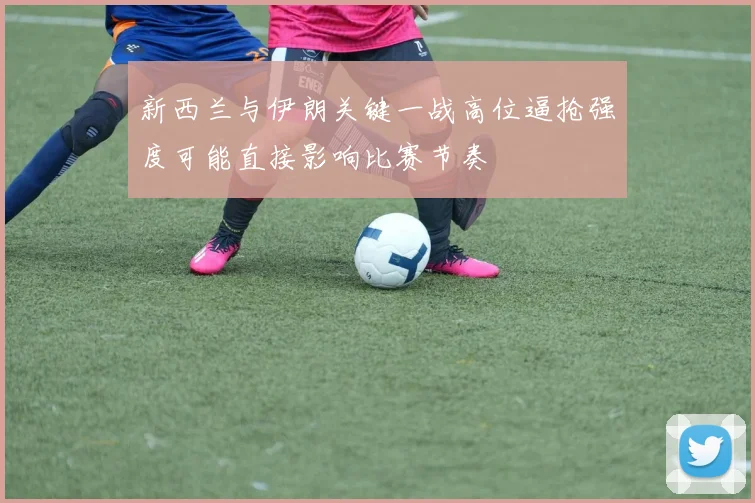 新西兰与伊朗关键一战高位逼抢强度可能直接影响比赛节奏