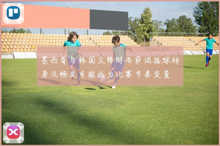 墨西哥与韩国交锋时洛萨诺接球转身流畅度可能成为比赛节奏变量