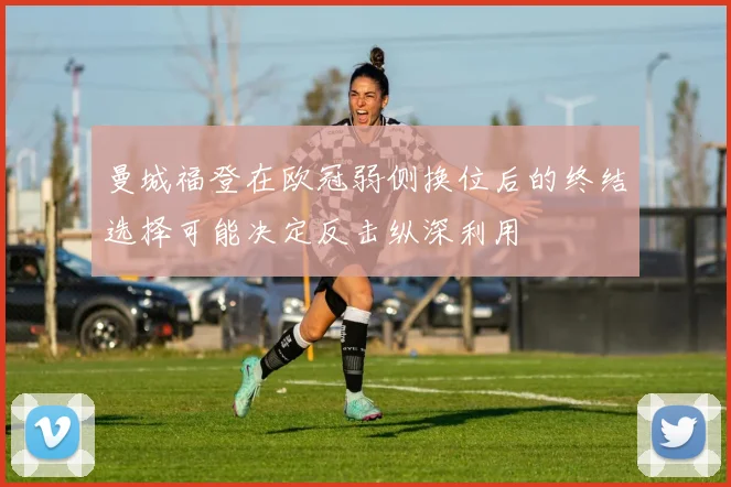 曼城福登在欧冠弱侧换位后的终结选择可能决定反击纵深利用