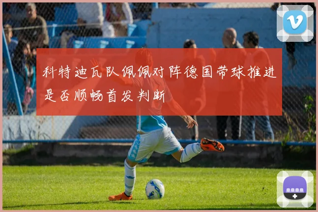 科特迪瓦队佩佩对阵德国带球推进是否顺畅首发判断