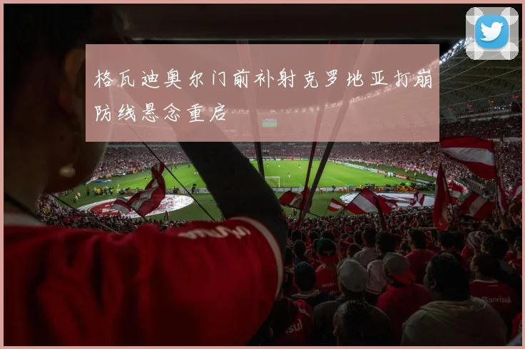 格瓦迪奥尔门前补射克罗地亚打崩防线悬念重启