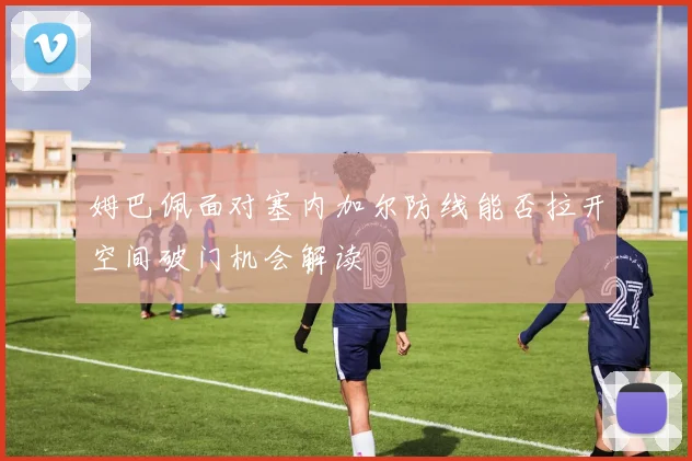 姆巴佩面对塞内加尔防线能否拉开空间破门机会解读