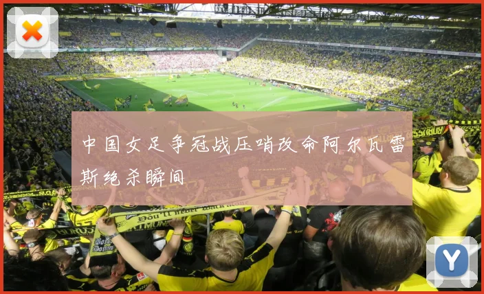 中国女足争冠战压哨改命阿尔瓦雷斯绝杀瞬间