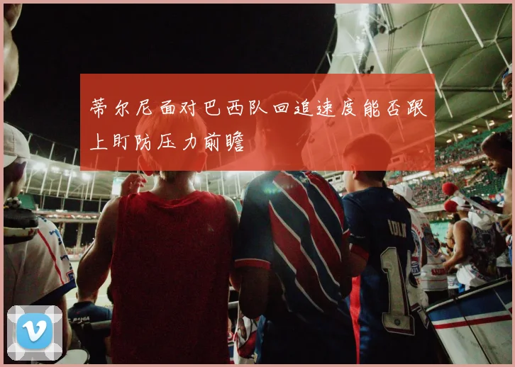 蒂尔尼面对巴西队回追速度能否跟上盯防压力前瞻