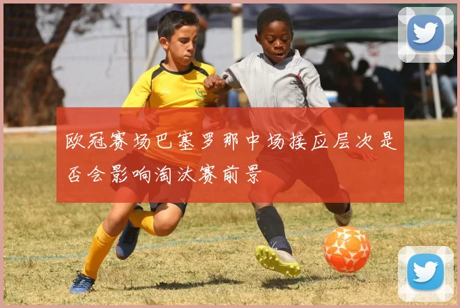 欧冠赛场巴塞罗那中场接应层次是否会影响淘汰赛前景