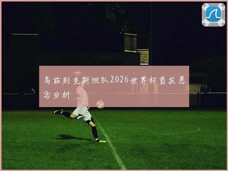 乌兹别克斯坦队2026世界杯首发悬念分析