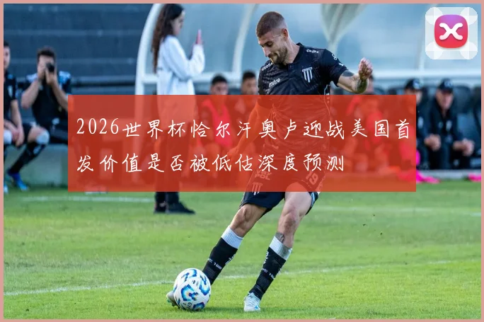 2026世界杯恰尔汗奥卢迎战美国首发价值是否被低估深度预测