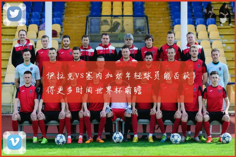 伊拉克vs塞内加尔年轻球员能否获得更多时间世界杯前瞻