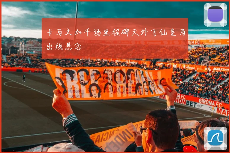 卡马文加千场里程碑天外飞仙皇马出线悬念