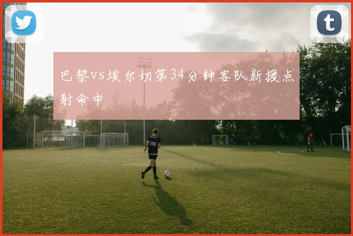巴黎vs埃尔切第34分钟客队新援点射命中