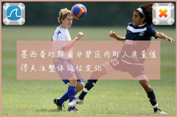 墨西哥对阵南非禁区内盯人质量值得关注整体站位变化