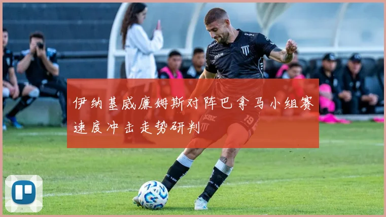 伊纳基威廉姆斯对阵巴拿马小组赛速度冲击走势研判