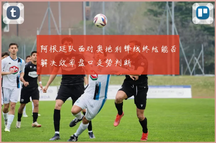 阿根廷队面对奥地利锋线终结能否解决效率盘口走势判断