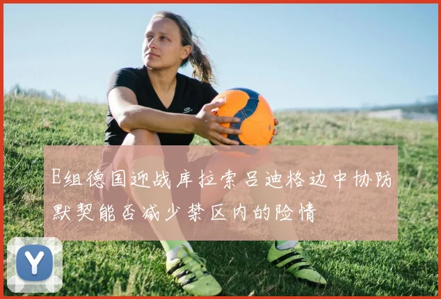 E组德国迎战库拉索吕迪格边中协防默契能否减少禁区内的险情